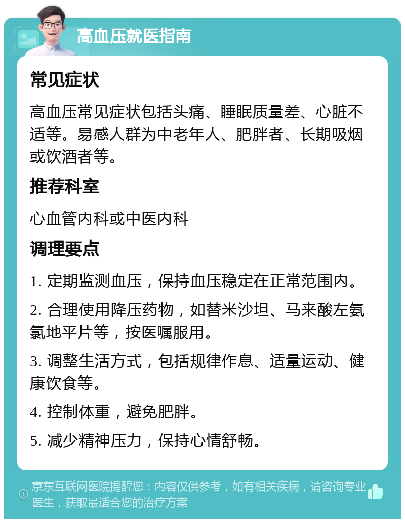 高血压就医指南 常见症状 高血压常见症状包括头痛、睡眠质量差、心脏不适等。易感人群为中老年人、肥胖者、长期吸烟或饮酒者等。 推荐科室 心血管内科或中医内科 调理要点 1. 定期监测血压，保持血压稳定在正常范围内。 2. 合理使用降压药物，如替米沙坦、马来酸左氨氯地平片等，按医嘱服用。 3. 调整生活方式，包括规律作息、适量运动、健康饮食等。 4. 控制体重，避免肥胖。 5. 减少精神压力，保持心情舒畅。