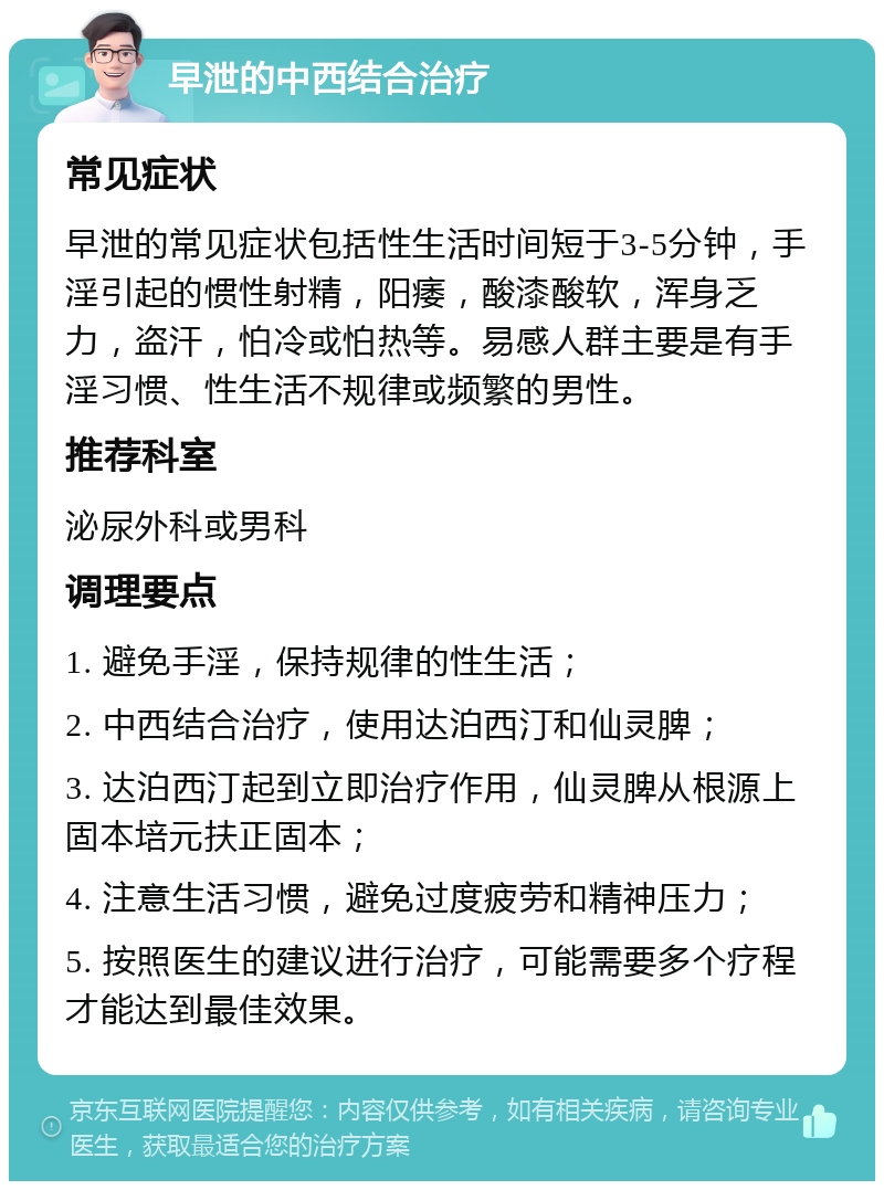 早泄的中西结合治疗 常见症状 早泄的常见症状包括性生活时间短于3-5分钟，手淫引起的惯性射精，阳痿，酸漆酸软，浑身乏力，盗汗，怕冷或怕热等。易感人群主要是有手淫习惯、性生活不规律或频繁的男性。 推荐科室 泌尿外科或男科 调理要点 1. 避免手淫，保持规律的性生活； 2. 中西结合治疗，使用达泊西汀和仙灵脾； 3. 达泊西汀起到立即治疗作用，仙灵脾从根源上固本培元扶正固本； 4. 注意生活习惯，避免过度疲劳和精神压力； 5. 按照医生的建议进行治疗，可能需要多个疗程才能达到最佳效果。