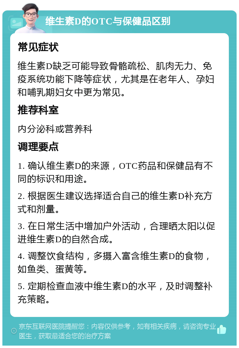 维生素D的OTC与保健品区别 常见症状 维生素D缺乏可能导致骨骼疏松、肌肉无力、免疫系统功能下降等症状，尤其是在老年人、孕妇和哺乳期妇女中更为常见。 推荐科室 内分泌科或营养科 调理要点 1. 确认维生素D的来源，OTC药品和保健品有不同的标识和用途。 2. 根据医生建议选择适合自己的维生素D补充方式和剂量。 3. 在日常生活中增加户外活动，合理晒太阳以促进维生素D的自然合成。 4. 调整饮食结构，多摄入富含维生素D的食物，如鱼类、蛋黄等。 5. 定期检查血液中维生素D的水平，及时调整补充策略。