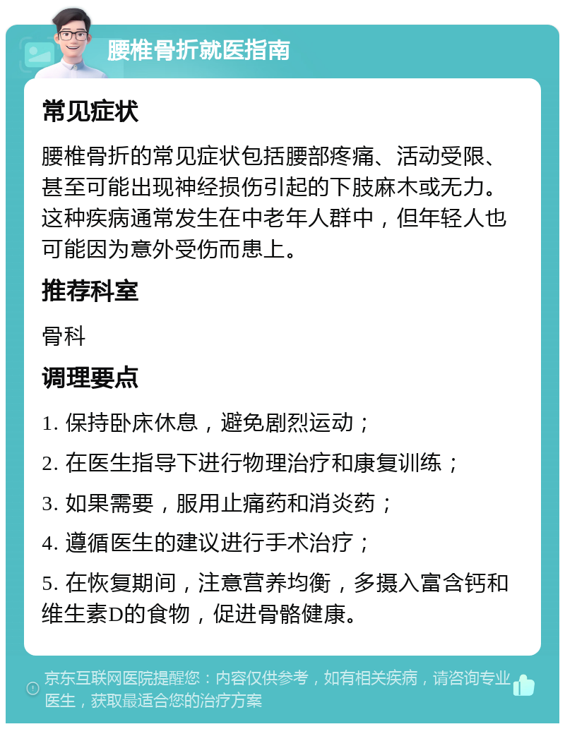 腰椎骨折就医指南 常见症状 腰椎骨折的常见症状包括腰部疼痛、活动受限、甚至可能出现神经损伤引起的下肢麻木或无力。这种疾病通常发生在中老年人群中，但年轻人也可能因为意外受伤而患上。 推荐科室 骨科 调理要点 1. 保持卧床休息，避免剧烈运动； 2. 在医生指导下进行物理治疗和康复训练； 3. 如果需要，服用止痛药和消炎药； 4. 遵循医生的建议进行手术治疗； 5. 在恢复期间，注意营养均衡，多摄入富含钙和维生素D的食物，促进骨骼健康。