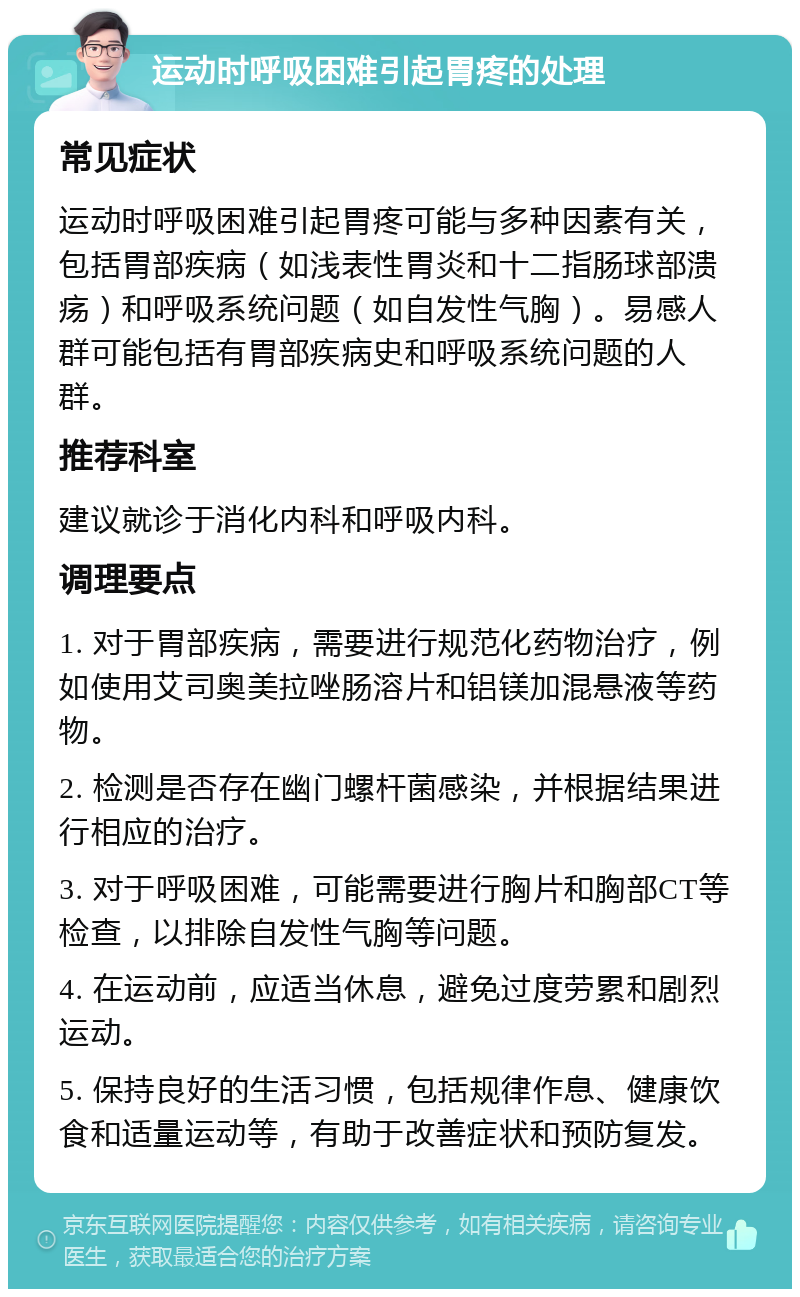 运动时呼吸困难引起胃疼的处理 常见症状 运动时呼吸困难引起胃疼可能与多种因素有关，包括胃部疾病（如浅表性胃炎和十二指肠球部溃疡）和呼吸系统问题（如自发性气胸）。易感人群可能包括有胃部疾病史和呼吸系统问题的人群。 推荐科室 建议就诊于消化内科和呼吸内科。 调理要点 1. 对于胃部疾病，需要进行规范化药物治疗，例如使用艾司奥美拉唑肠溶片和铝镁加混悬液等药物。 2. 检测是否存在幽门螺杆菌感染，并根据结果进行相应的治疗。 3. 对于呼吸困难，可能需要进行胸片和胸部CT等检查，以排除自发性气胸等问题。 4. 在运动前，应适当休息，避免过度劳累和剧烈运动。 5. 保持良好的生活习惯，包括规律作息、健康饮食和适量运动等，有助于改善症状和预防复发。