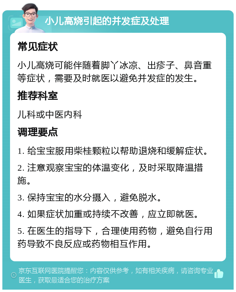 小儿高烧引起的并发症及处理 常见症状 小儿高烧可能伴随着脚丫冰凉、出疹子、鼻音重等症状，需要及时就医以避免并发症的发生。 推荐科室 儿科或中医内科 调理要点 1. 给宝宝服用柴桂颗粒以帮助退烧和缓解症状。 2. 注意观察宝宝的体温变化，及时采取降温措施。 3. 保持宝宝的水分摄入，避免脱水。 4. 如果症状加重或持续不改善，应立即就医。 5. 在医生的指导下，合理使用药物，避免自行用药导致不良反应或药物相互作用。