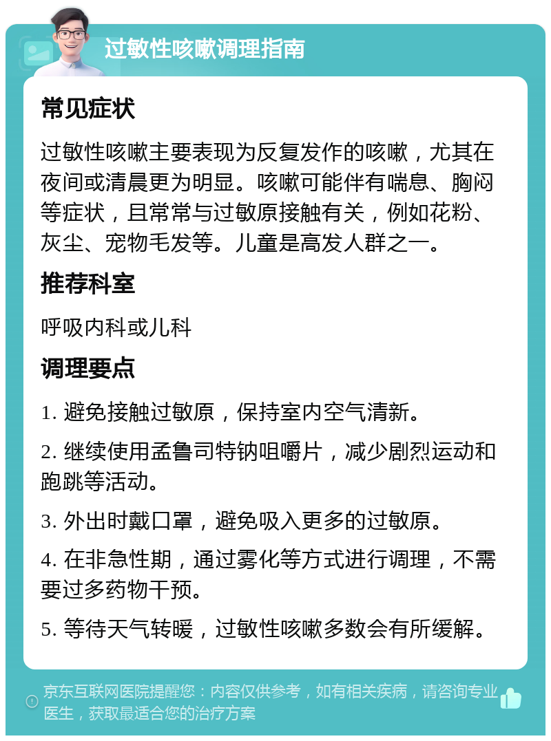 过敏性咳嗽调理指南 常见症状 过敏性咳嗽主要表现为反复发作的咳嗽，尤其在夜间或清晨更为明显。咳嗽可能伴有喘息、胸闷等症状，且常常与过敏原接触有关，例如花粉、灰尘、宠物毛发等。儿童是高发人群之一。 推荐科室 呼吸内科或儿科 调理要点 1. 避免接触过敏原，保持室内空气清新。 2. 继续使用孟鲁司特钠咀嚼片，减少剧烈运动和跑跳等活动。 3. 外出时戴口罩，避免吸入更多的过敏原。 4. 在非急性期，通过雾化等方式进行调理，不需要过多药物干预。 5. 等待天气转暖，过敏性咳嗽多数会有所缓解。