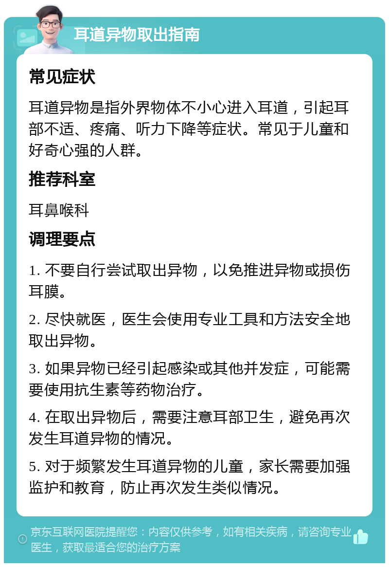 耳道异物取出指南 常见症状 耳道异物是指外界物体不小心进入耳道，引起耳部不适、疼痛、听力下降等症状。常见于儿童和好奇心强的人群。 推荐科室 耳鼻喉科 调理要点 1. 不要自行尝试取出异物，以免推进异物或损伤耳膜。 2. 尽快就医，医生会使用专业工具和方法安全地取出异物。 3. 如果异物已经引起感染或其他并发症，可能需要使用抗生素等药物治疗。 4. 在取出异物后，需要注意耳部卫生，避免再次发生耳道异物的情况。 5. 对于频繁发生耳道异物的儿童，家长需要加强监护和教育，防止再次发生类似情况。