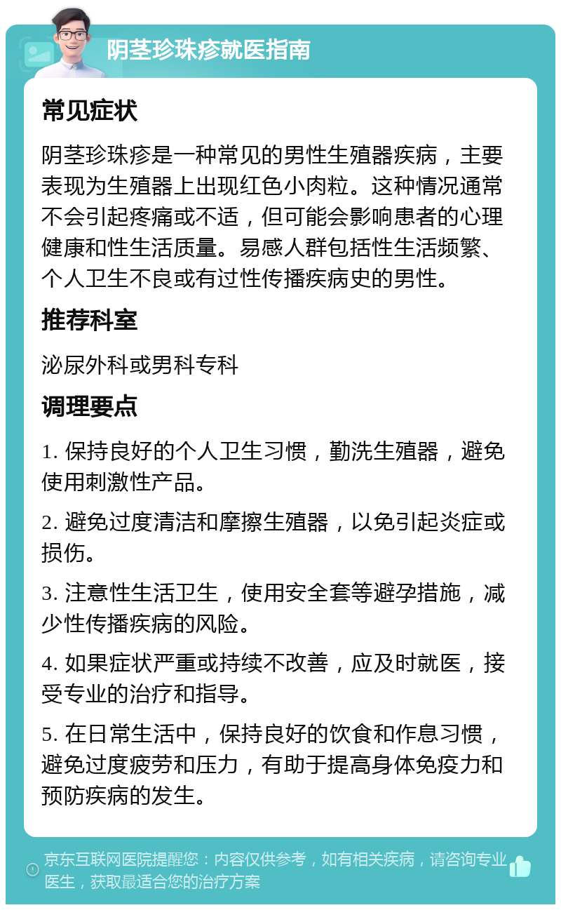 阴茎珍珠疹就医指南 常见症状 阴茎珍珠疹是一种常见的男性生殖器疾病，主要表现为生殖器上出现红色小肉粒。这种情况通常不会引起疼痛或不适，但可能会影响患者的心理健康和性生活质量。易感人群包括性生活频繁、个人卫生不良或有过性传播疾病史的男性。 推荐科室 泌尿外科或男科专科 调理要点 1. 保持良好的个人卫生习惯，勤洗生殖器，避免使用刺激性产品。 2. 避免过度清洁和摩擦生殖器，以免引起炎症或损伤。 3. 注意性生活卫生，使用安全套等避孕措施，减少性传播疾病的风险。 4. 如果症状严重或持续不改善，应及时就医，接受专业的治疗和指导。 5. 在日常生活中，保持良好的饮食和作息习惯，避免过度疲劳和压力，有助于提高身体免疫力和预防疾病的发生。