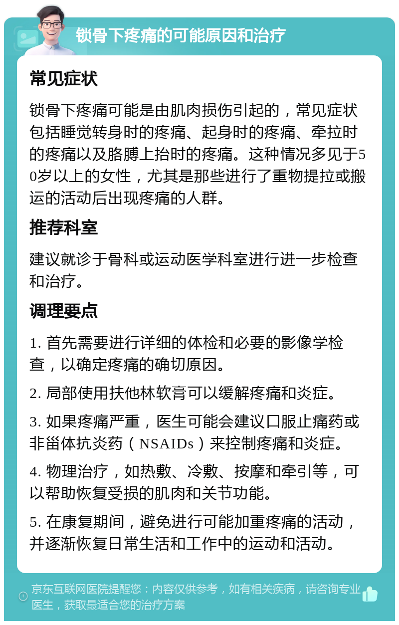 锁骨下疼痛的可能原因和治疗 常见症状 锁骨下疼痛可能是由肌肉损伤引起的，常见症状包括睡觉转身时的疼痛、起身时的疼痛、牵拉时的疼痛以及胳膊上抬时的疼痛。这种情况多见于50岁以上的女性，尤其是那些进行了重物提拉或搬运的活动后出现疼痛的人群。 推荐科室 建议就诊于骨科或运动医学科室进行进一步检查和治疗。 调理要点 1. 首先需要进行详细的体检和必要的影像学检查，以确定疼痛的确切原因。 2. 局部使用扶他林软膏可以缓解疼痛和炎症。 3. 如果疼痛严重，医生可能会建议口服止痛药或非甾体抗炎药（NSAIDs）来控制疼痛和炎症。 4. 物理治疗，如热敷、冷敷、按摩和牵引等，可以帮助恢复受损的肌肉和关节功能。 5. 在康复期间，避免进行可能加重疼痛的活动，并逐渐恢复日常生活和工作中的运动和活动。