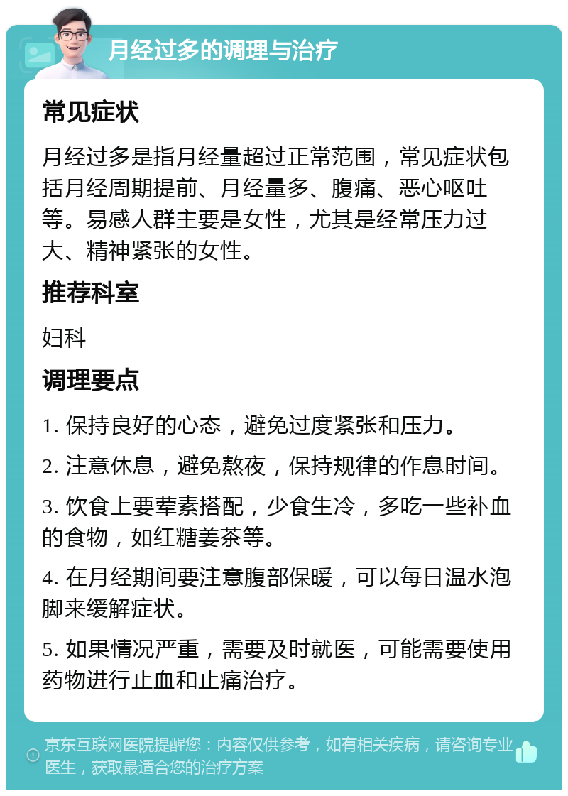 月经过多的调理与治疗 常见症状 月经过多是指月经量超过正常范围，常见症状包括月经周期提前、月经量多、腹痛、恶心呕吐等。易感人群主要是女性，尤其是经常压力过大、精神紧张的女性。 推荐科室 妇科 调理要点 1. 保持良好的心态，避免过度紧张和压力。 2. 注意休息，避免熬夜，保持规律的作息时间。 3. 饮食上要荤素搭配，少食生冷，多吃一些补血的食物，如红糖姜茶等。 4. 在月经期间要注意腹部保暖，可以每日温水泡脚来缓解症状。 5. 如果情况严重，需要及时就医，可能需要使用药物进行止血和止痛治疗。