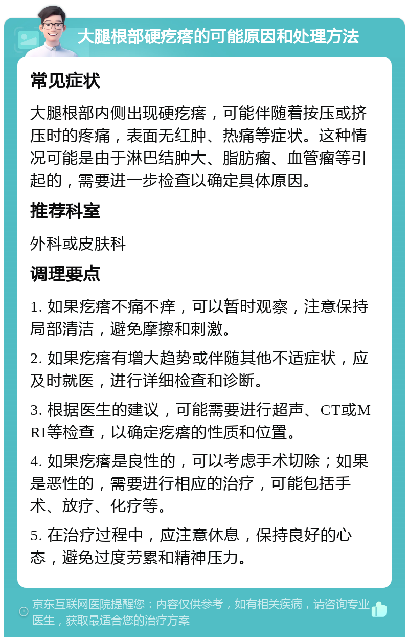 大腿根部硬疙瘩的可能原因和处理方法 常见症状 大腿根部内侧出现硬疙瘩，可能伴随着按压或挤压时的疼痛，表面无红肿、热痛等症状。这种情况可能是由于淋巴结肿大、脂肪瘤、血管瘤等引起的，需要进一步检查以确定具体原因。 推荐科室 外科或皮肤科 调理要点 1. 如果疙瘩不痛不痒，可以暂时观察，注意保持局部清洁，避免摩擦和刺激。 2. 如果疙瘩有增大趋势或伴随其他不适症状，应及时就医，进行详细检查和诊断。 3. 根据医生的建议，可能需要进行超声、CT或MRI等检查，以确定疙瘩的性质和位置。 4. 如果疙瘩是良性的，可以考虑手术切除；如果是恶性的，需要进行相应的治疗，可能包括手术、放疗、化疗等。 5. 在治疗过程中，应注意休息，保持良好的心态，避免过度劳累和精神压力。