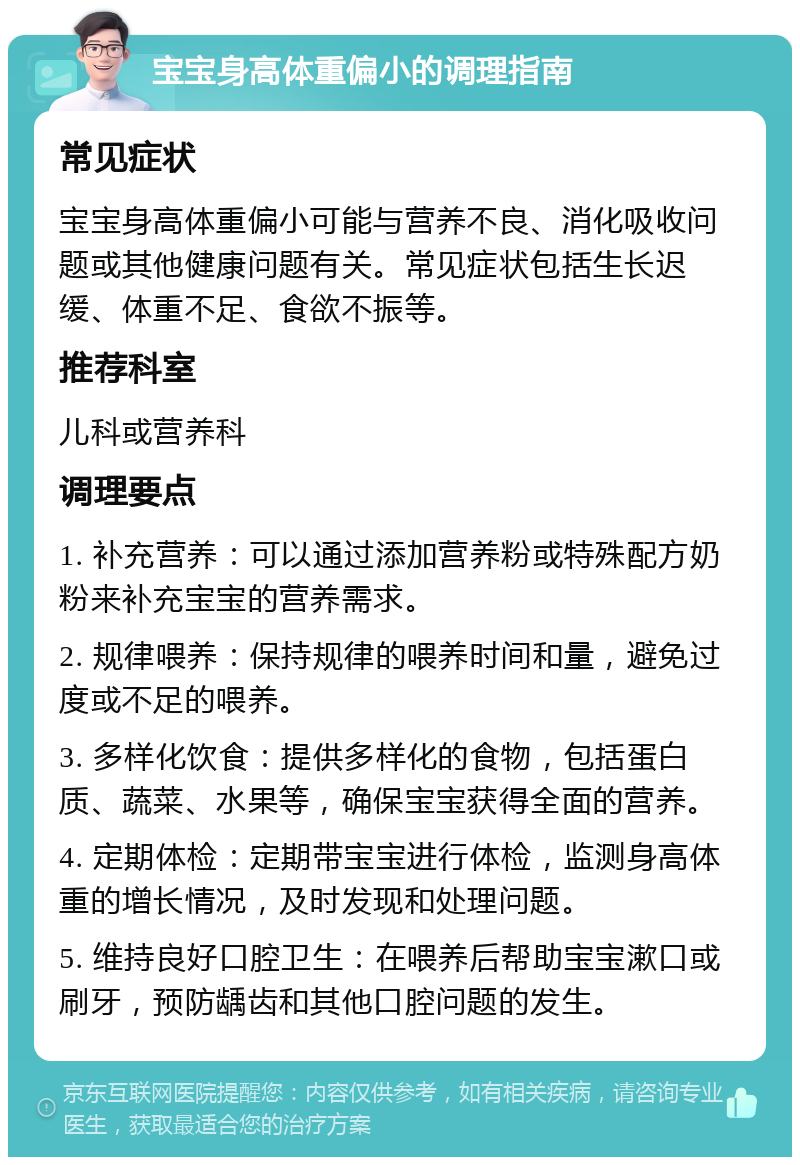 宝宝身高体重偏小的调理指南 常见症状 宝宝身高体重偏小可能与营养不良、消化吸收问题或其他健康问题有关。常见症状包括生长迟缓、体重不足、食欲不振等。 推荐科室 儿科或营养科 调理要点 1. 补充营养：可以通过添加营养粉或特殊配方奶粉来补充宝宝的营养需求。 2. 规律喂养：保持规律的喂养时间和量，避免过度或不足的喂养。 3. 多样化饮食：提供多样化的食物，包括蛋白质、蔬菜、水果等，确保宝宝获得全面的营养。 4. 定期体检：定期带宝宝进行体检，监测身高体重的增长情况，及时发现和处理问题。 5. 维持良好口腔卫生：在喂养后帮助宝宝漱口或刷牙，预防龋齿和其他口腔问题的发生。