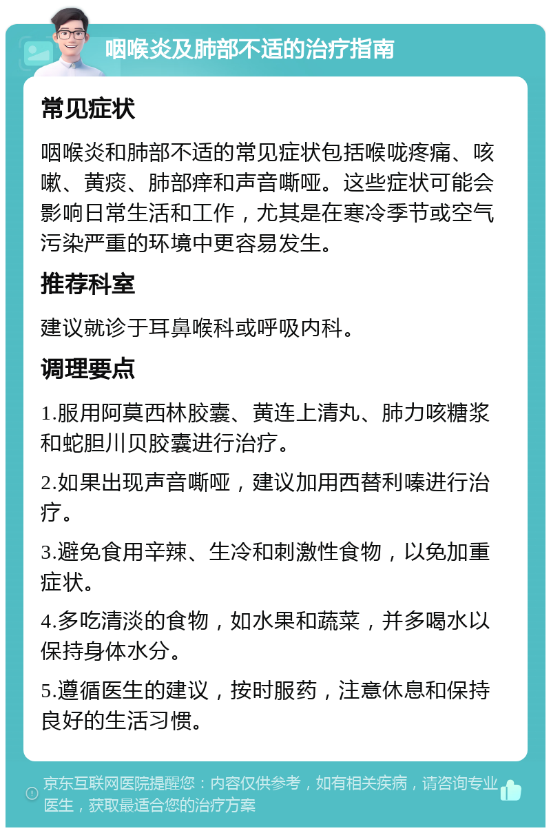 咽喉炎及肺部不适的治疗指南 常见症状 咽喉炎和肺部不适的常见症状包括喉咙疼痛、咳嗽、黄痰、肺部痒和声音嘶哑。这些症状可能会影响日常生活和工作，尤其是在寒冷季节或空气污染严重的环境中更容易发生。 推荐科室 建议就诊于耳鼻喉科或呼吸内科。 调理要点 1.服用阿莫西林胶囊、黄连上清丸、肺力咳糖浆和蛇胆川贝胶囊进行治疗。 2.如果出现声音嘶哑，建议加用西替利嗪进行治疗。 3.避免食用辛辣、生冷和刺激性食物，以免加重症状。 4.多吃清淡的食物，如水果和蔬菜，并多喝水以保持身体水分。 5.遵循医生的建议，按时服药，注意休息和保持良好的生活习惯。