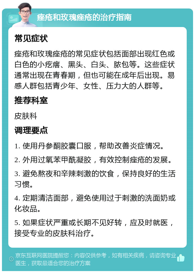 痤疮和玫瑰痤疮的治疗指南 常见症状 痤疮和玫瑰痤疮的常见症状包括面部出现红色或白色的小疙瘩、黑头、白头、脓包等。这些症状通常出现在青春期，但也可能在成年后出现。易感人群包括青少年、女性、压力大的人群等。 推荐科室 皮肤科 调理要点 1. 使用丹参酮胶囊口服，帮助改善炎症情况。 2. 外用过氧苯甲酰凝胶，有效控制痤疮的发展。 3. 避免熬夜和辛辣刺激的饮食，保持良好的生活习惯。 4. 定期清洁面部，避免使用过于刺激的洗面奶或化妆品。 5. 如果症状严重或长期不见好转，应及时就医，接受专业的皮肤科治疗。