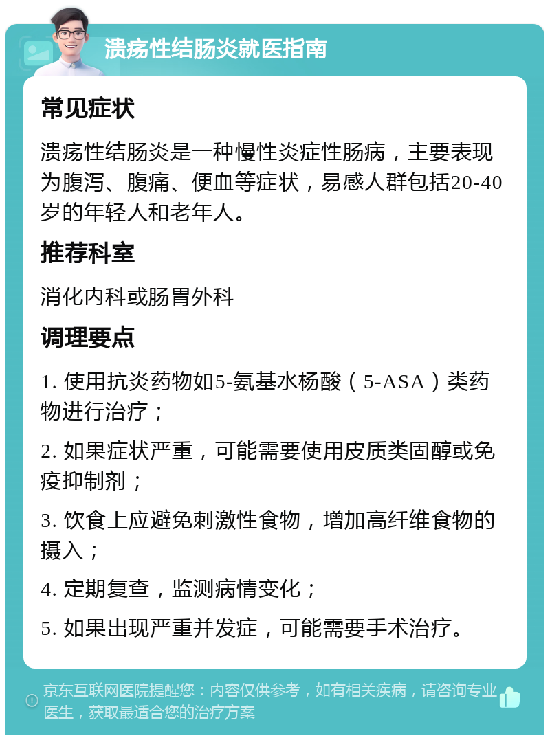 溃疡性结肠炎就医指南 常见症状 溃疡性结肠炎是一种慢性炎症性肠病，主要表现为腹泻、腹痛、便血等症状，易感人群包括20-40岁的年轻人和老年人。 推荐科室 消化内科或肠胃外科 调理要点 1. 使用抗炎药物如5-氨基水杨酸（5-ASA）类药物进行治疗； 2. 如果症状严重，可能需要使用皮质类固醇或免疫抑制剂； 3. 饮食上应避免刺激性食物，增加高纤维食物的摄入； 4. 定期复查，监测病情变化； 5. 如果出现严重并发症，可能需要手术治疗。