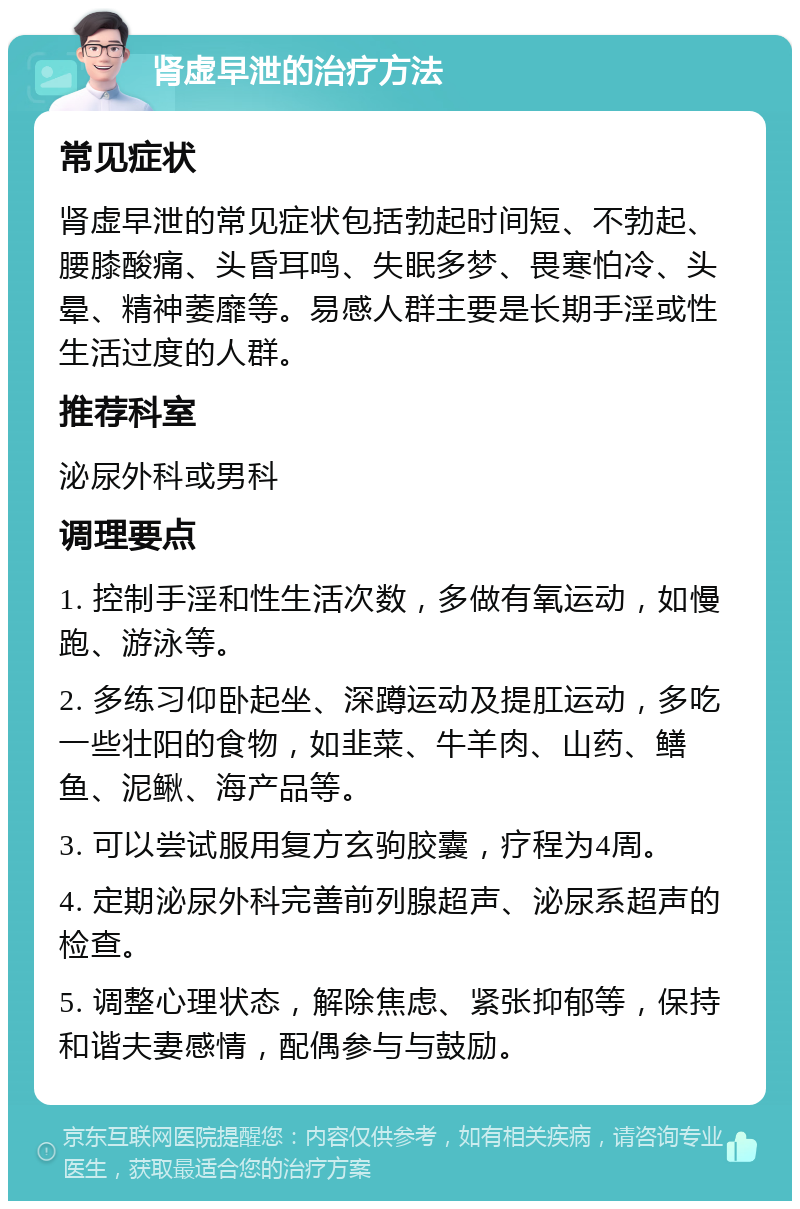 肾虚早泄的治疗方法 常见症状 肾虚早泄的常见症状包括勃起时间短、不勃起、腰膝酸痛、头昏耳鸣、失眠多梦、畏寒怕冷、头晕、精神萎靡等。易感人群主要是长期手淫或性生活过度的人群。 推荐科室 泌尿外科或男科 调理要点 1. 控制手淫和性生活次数，多做有氧运动，如慢跑、游泳等。 2. 多练习仰卧起坐、深蹲运动及提肛运动，多吃一些壮阳的食物，如韭菜、牛羊肉、山药、鳝鱼、泥鳅、海产品等。 3. 可以尝试服用复方玄驹胶囊，疗程为4周。 4. 定期泌尿外科完善前列腺超声、泌尿系超声的检查。 5. 调整心理状态，解除焦虑、紧张抑郁等，保持和谐夫妻感情，配偶参与与鼓励。