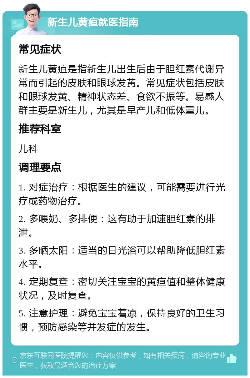 新生儿黄疸就医指南 常见症状 新生儿黄疸是指新生儿出生后由于胆红素代谢异常而引起的皮肤和眼球发黄。常见症状包括皮肤和眼球发黄、精神状态差、食欲不振等。易感人群主要是新生儿，尤其是早产儿和低体重儿。 推荐科室 儿科 调理要点 1. 对症治疗：根据医生的建议，可能需要进行光疗或药物治疗。 2. 多喂奶、多排便：这有助于加速胆红素的排泄。 3. 多晒太阳：适当的日光浴可以帮助降低胆红素水平。 4. 定期复查：密切关注宝宝的黄疸值和整体健康状况，及时复查。 5. 注意护理：避免宝宝着凉，保持良好的卫生习惯，预防感染等并发症的发生。