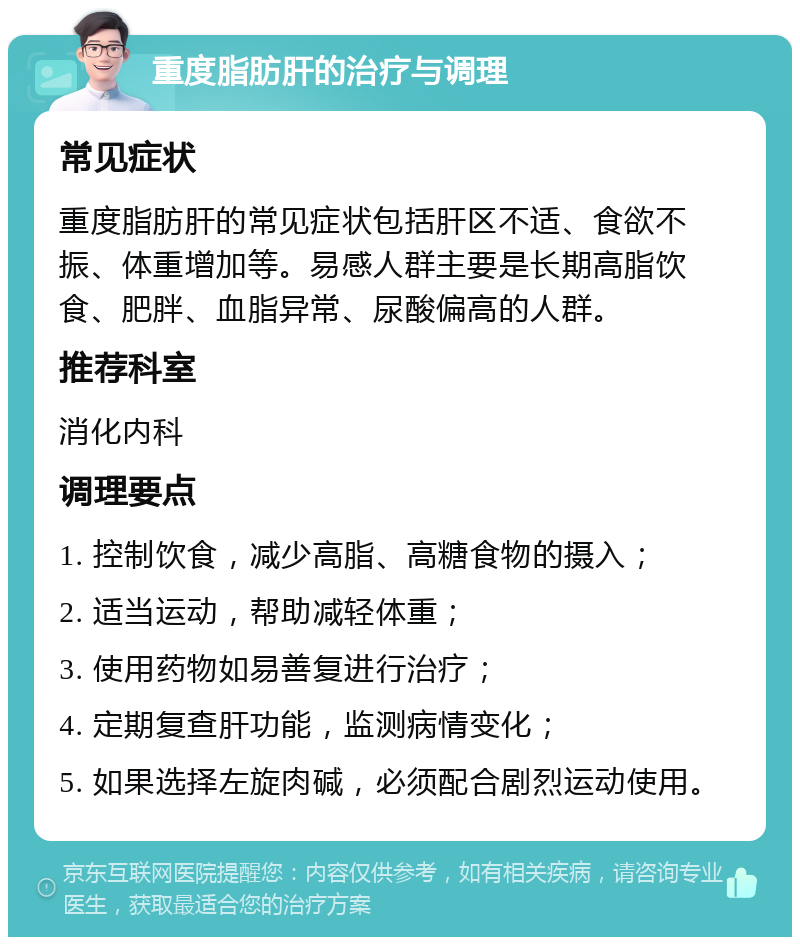 重度脂肪肝的治疗与调理 常见症状 重度脂肪肝的常见症状包括肝区不适、食欲不振、体重增加等。易感人群主要是长期高脂饮食、肥胖、血脂异常、尿酸偏高的人群。 推荐科室 消化内科 调理要点 1. 控制饮食，减少高脂、高糖食物的摄入； 2. 适当运动，帮助减轻体重； 3. 使用药物如易善复进行治疗； 4. 定期复查肝功能，监测病情变化； 5. 如果选择左旋肉碱，必须配合剧烈运动使用。