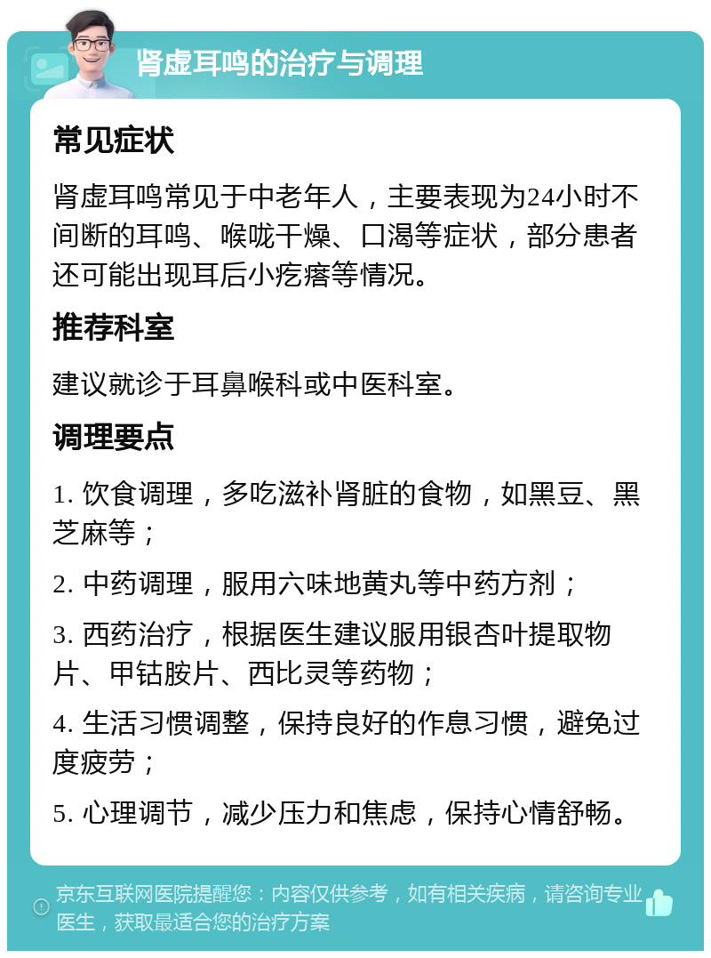 肾虚耳鸣的治疗与调理 常见症状 肾虚耳鸣常见于中老年人，主要表现为24小时不间断的耳鸣、喉咙干燥、口渴等症状，部分患者还可能出现耳后小疙瘩等情况。 推荐科室 建议就诊于耳鼻喉科或中医科室。 调理要点 1. 饮食调理，多吃滋补肾脏的食物，如黑豆、黑芝麻等； 2. 中药调理，服用六味地黄丸等中药方剂； 3. 西药治疗，根据医生建议服用银杏叶提取物片、甲钴胺片、西比灵等药物； 4. 生活习惯调整，保持良好的作息习惯，避免过度疲劳； 5. 心理调节，减少压力和焦虑，保持心情舒畅。