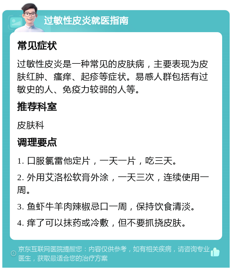 过敏性皮炎就医指南 常见症状 过敏性皮炎是一种常见的皮肤病，主要表现为皮肤红肿、瘙痒、起疹等症状。易感人群包括有过敏史的人、免疫力较弱的人等。 推荐科室 皮肤科 调理要点 1. 口服氯雷他定片，一天一片，吃三天。 2. 外用艾洛松软膏外涂，一天三次，连续使用一周。 3. 鱼虾牛羊肉辣椒忌口一周，保持饮食清淡。 4. 痒了可以抹药或冷敷，但不要抓挠皮肤。