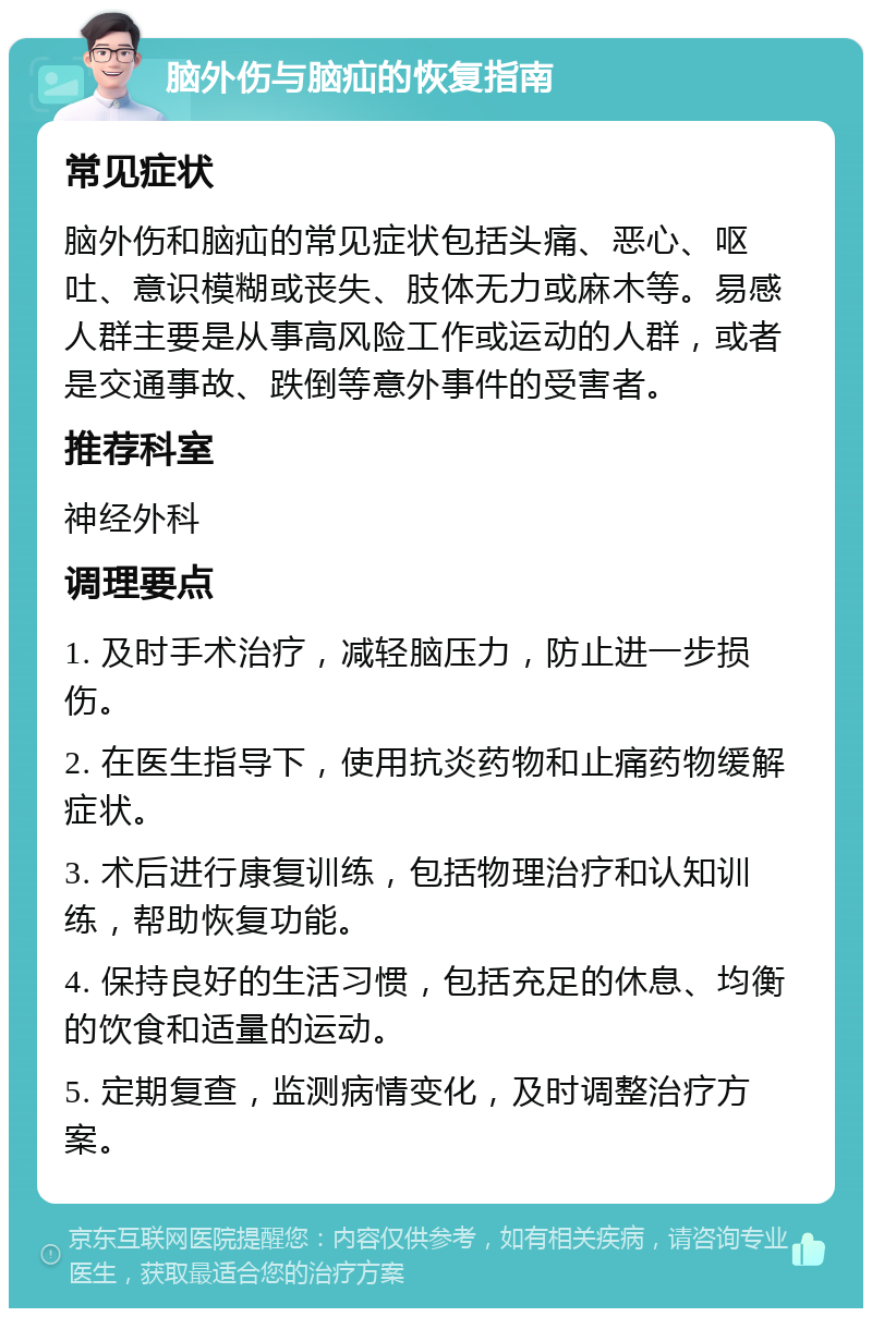 脑外伤与脑疝的恢复指南 常见症状 脑外伤和脑疝的常见症状包括头痛、恶心、呕吐、意识模糊或丧失、肢体无力或麻木等。易感人群主要是从事高风险工作或运动的人群，或者是交通事故、跌倒等意外事件的受害者。 推荐科室 神经外科 调理要点 1. 及时手术治疗，减轻脑压力，防止进一步损伤。 2. 在医生指导下，使用抗炎药物和止痛药物缓解症状。 3. 术后进行康复训练，包括物理治疗和认知训练，帮助恢复功能。 4. 保持良好的生活习惯，包括充足的休息、均衡的饮食和适量的运动。 5. 定期复查，监测病情变化，及时调整治疗方案。