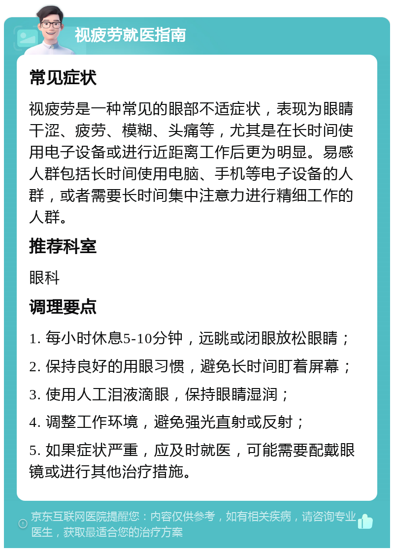 视疲劳就医指南 常见症状 视疲劳是一种常见的眼部不适症状，表现为眼睛干涩、疲劳、模糊、头痛等，尤其是在长时间使用电子设备或进行近距离工作后更为明显。易感人群包括长时间使用电脑、手机等电子设备的人群，或者需要长时间集中注意力进行精细工作的人群。 推荐科室 眼科 调理要点 1. 每小时休息5-10分钟，远眺或闭眼放松眼睛； 2. 保持良好的用眼习惯，避免长时间盯着屏幕； 3. 使用人工泪液滴眼，保持眼睛湿润； 4. 调整工作环境，避免强光直射或反射； 5. 如果症状严重，应及时就医，可能需要配戴眼镜或进行其他治疗措施。