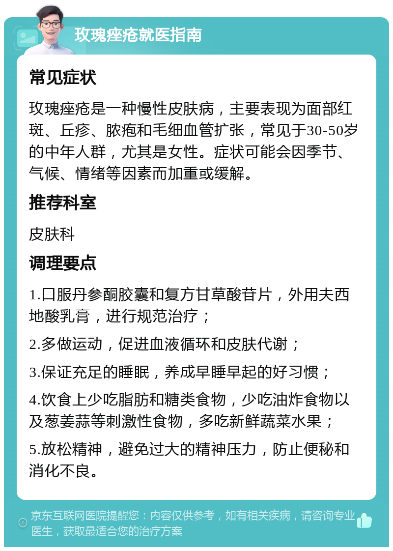 玫瑰痤疮就医指南 常见症状 玫瑰痤疮是一种慢性皮肤病，主要表现为面部红斑、丘疹、脓疱和毛细血管扩张，常见于30-50岁的中年人群，尤其是女性。症状可能会因季节、气候、情绪等因素而加重或缓解。 推荐科室 皮肤科 调理要点 1.口服丹参酮胶囊和复方甘草酸苷片，外用夫西地酸乳膏，进行规范治疗； 2.多做运动，促进血液循环和皮肤代谢； 3.保证充足的睡眠，养成早睡早起的好习惯； 4.饮食上少吃脂肪和糖类食物，少吃油炸食物以及葱姜蒜等刺激性食物，多吃新鲜蔬菜水果； 5.放松精神，避免过大的精神压力，防止便秘和消化不良。