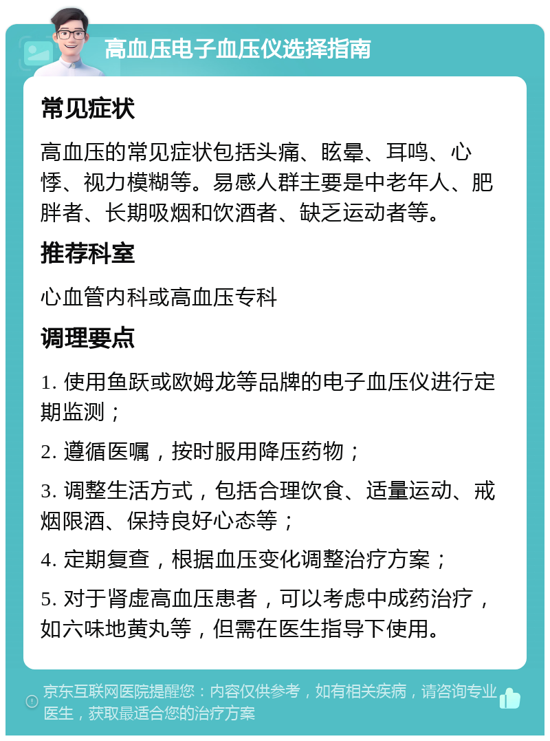 高血压电子血压仪选择指南 常见症状 高血压的常见症状包括头痛、眩晕、耳鸣、心悸、视力模糊等。易感人群主要是中老年人、肥胖者、长期吸烟和饮酒者、缺乏运动者等。 推荐科室 心血管内科或高血压专科 调理要点 1. 使用鱼跃或欧姆龙等品牌的电子血压仪进行定期监测； 2. 遵循医嘱，按时服用降压药物； 3. 调整生活方式，包括合理饮食、适量运动、戒烟限酒、保持良好心态等； 4. 定期复查，根据血压变化调整治疗方案； 5. 对于肾虚高血压患者，可以考虑中成药治疗，如六味地黄丸等，但需在医生指导下使用。