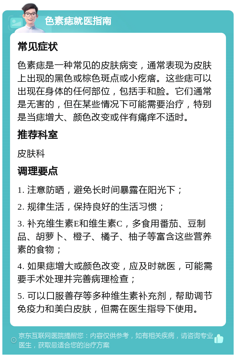 色素痣就医指南 常见症状 色素痣是一种常见的皮肤病变，通常表现为皮肤上出现的黑色或棕色斑点或小疙瘩。这些痣可以出现在身体的任何部位，包括手和脸。它们通常是无害的，但在某些情况下可能需要治疗，特别是当痣增大、颜色改变或伴有痛痒不适时。 推荐科室 皮肤科 调理要点 1. 注意防晒，避免长时间暴露在阳光下； 2. 规律生活，保持良好的生活习惯； 3. 补充维生素E和维生素C，多食用番茄、豆制品、胡萝卜、橙子、橘子、柚子等富含这些营养素的食物； 4. 如果痣增大或颜色改变，应及时就医，可能需要手术处理并完善病理检查； 5. 可以口服善存等多种维生素补充剂，帮助调节免疫力和美白皮肤，但需在医生指导下使用。