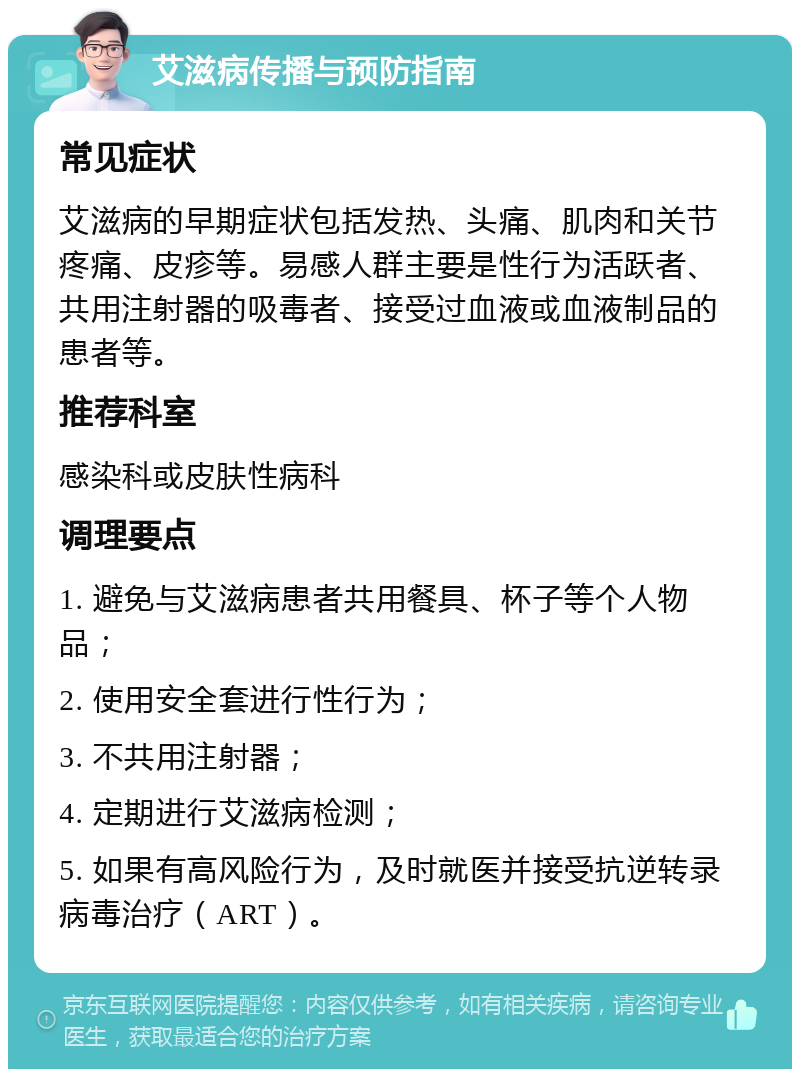 艾滋病传播与预防指南 常见症状 艾滋病的早期症状包括发热、头痛、肌肉和关节疼痛、皮疹等。易感人群主要是性行为活跃者、共用注射器的吸毒者、接受过血液或血液制品的患者等。 推荐科室 感染科或皮肤性病科 调理要点 1. 避免与艾滋病患者共用餐具、杯子等个人物品； 2. 使用安全套进行性行为； 3. 不共用注射器； 4. 定期进行艾滋病检测； 5. 如果有高风险行为，及时就医并接受抗逆转录病毒治疗（ART）。