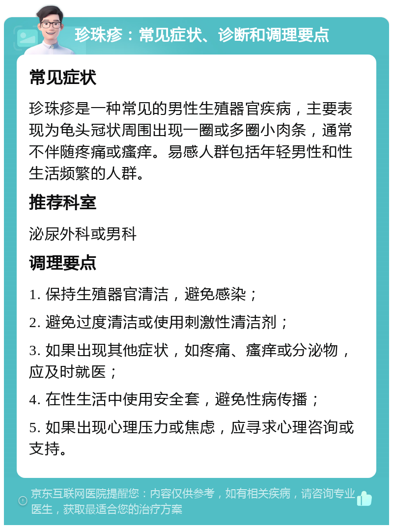 珍珠疹：常见症状、诊断和调理要点 常见症状 珍珠疹是一种常见的男性生殖器官疾病，主要表现为龟头冠状周围出现一圈或多圈小肉条，通常不伴随疼痛或瘙痒。易感人群包括年轻男性和性生活频繁的人群。 推荐科室 泌尿外科或男科 调理要点 1. 保持生殖器官清洁，避免感染； 2. 避免过度清洁或使用刺激性清洁剂； 3. 如果出现其他症状，如疼痛、瘙痒或分泌物，应及时就医； 4. 在性生活中使用安全套，避免性病传播； 5. 如果出现心理压力或焦虑，应寻求心理咨询或支持。