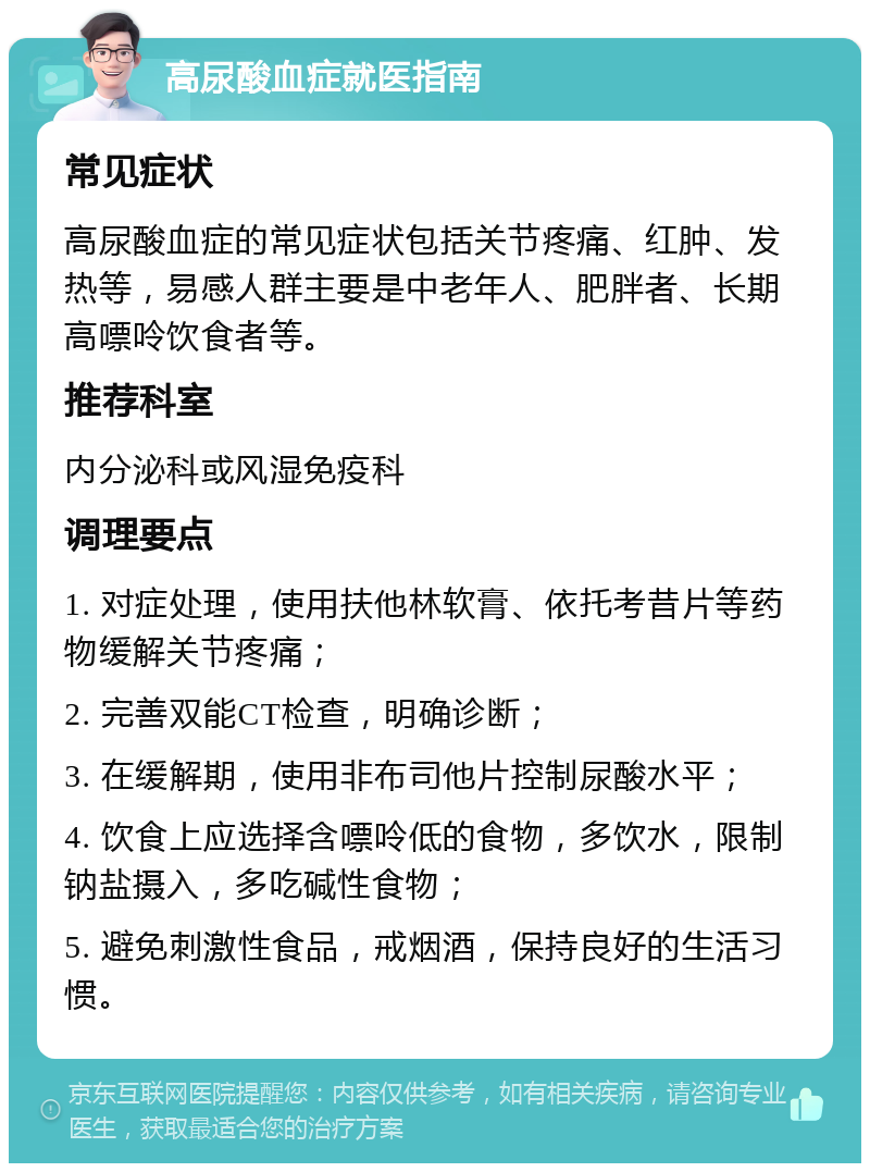 高尿酸血症就医指南 常见症状 高尿酸血症的常见症状包括关节疼痛、红肿、发热等，易感人群主要是中老年人、肥胖者、长期高嘌呤饮食者等。 推荐科室 内分泌科或风湿免疫科 调理要点 1. 对症处理，使用扶他林软膏、依托考昔片等药物缓解关节疼痛； 2. 完善双能CT检查，明确诊断； 3. 在缓解期，使用非布司他片控制尿酸水平； 4. 饮食上应选择含嘌呤低的食物，多饮水，限制钠盐摄入，多吃碱性食物； 5. 避免刺激性食品，戒烟酒，保持良好的生活习惯。