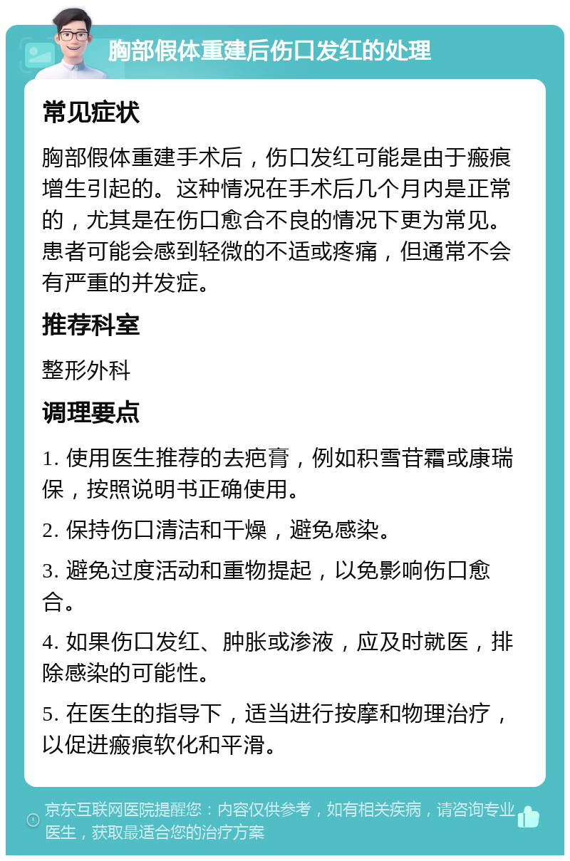 胸部假体重建后伤口发红的处理 常见症状 胸部假体重建手术后，伤口发红可能是由于瘢痕增生引起的。这种情况在手术后几个月内是正常的，尤其是在伤口愈合不良的情况下更为常见。患者可能会感到轻微的不适或疼痛，但通常不会有严重的并发症。 推荐科室 整形外科 调理要点 1. 使用医生推荐的去疤膏，例如积雪苷霜或康瑞保，按照说明书正确使用。 2. 保持伤口清洁和干燥，避免感染。 3. 避免过度活动和重物提起，以免影响伤口愈合。 4. 如果伤口发红、肿胀或渗液，应及时就医，排除感染的可能性。 5. 在医生的指导下，适当进行按摩和物理治疗，以促进瘢痕软化和平滑。