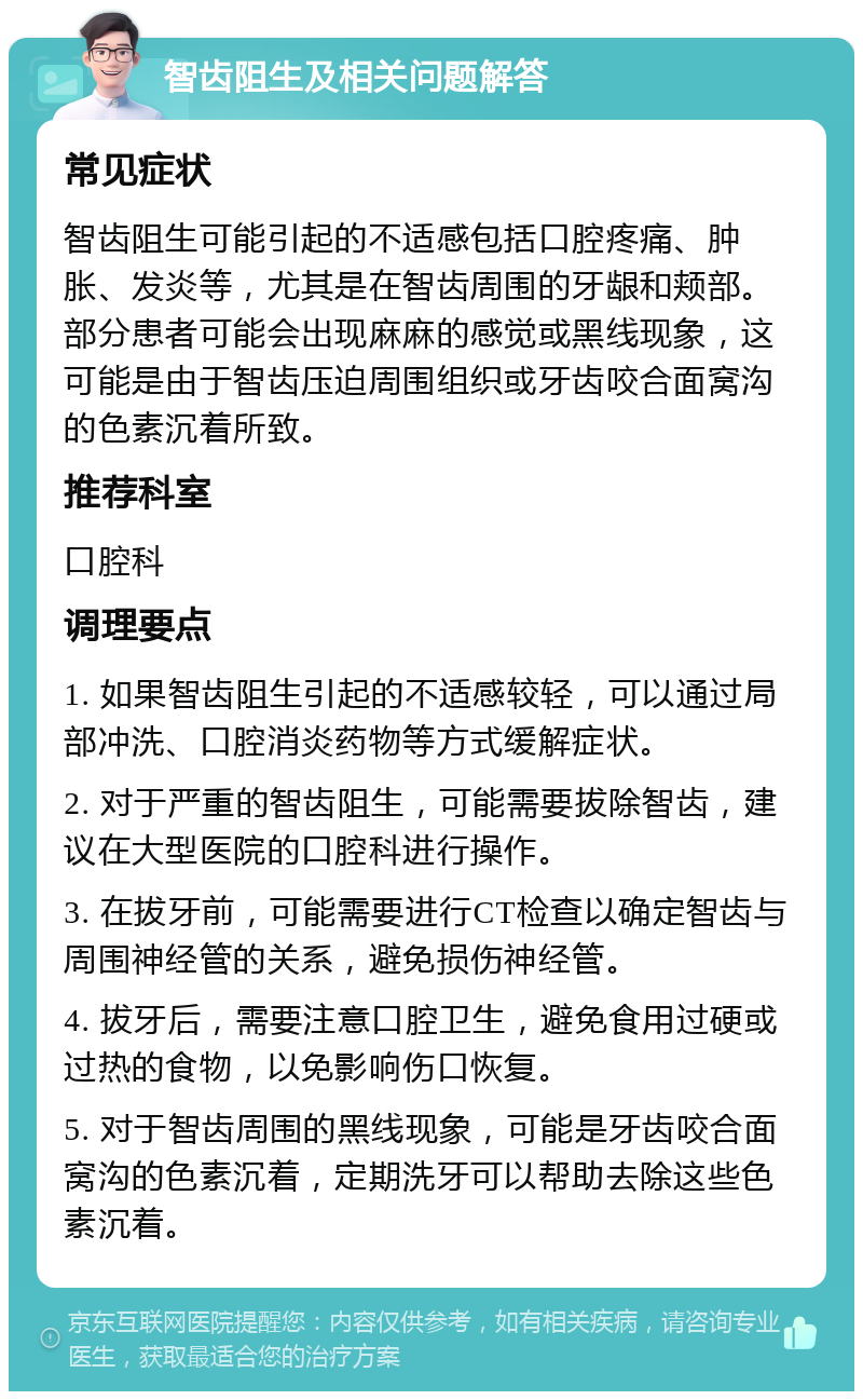 智齿阻生及相关问题解答 常见症状 智齿阻生可能引起的不适感包括口腔疼痛、肿胀、发炎等，尤其是在智齿周围的牙龈和颊部。部分患者可能会出现麻麻的感觉或黑线现象，这可能是由于智齿压迫周围组织或牙齿咬合面窝沟的色素沉着所致。 推荐科室 口腔科 调理要点 1. 如果智齿阻生引起的不适感较轻，可以通过局部冲洗、口腔消炎药物等方式缓解症状。 2. 对于严重的智齿阻生，可能需要拔除智齿，建议在大型医院的口腔科进行操作。 3. 在拔牙前，可能需要进行CT检查以确定智齿与周围神经管的关系，避免损伤神经管。 4. 拔牙后，需要注意口腔卫生，避免食用过硬或过热的食物，以免影响伤口恢复。 5. 对于智齿周围的黑线现象，可能是牙齿咬合面窝沟的色素沉着，定期洗牙可以帮助去除这些色素沉着。