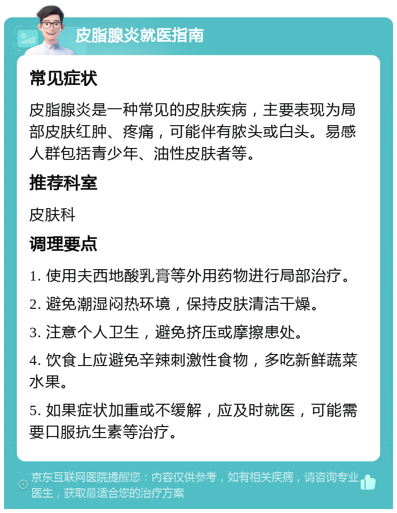 皮脂腺炎就医指南 常见症状 皮脂腺炎是一种常见的皮肤疾病，主要表现为局部皮肤红肿、疼痛，可能伴有脓头或白头。易感人群包括青少年、油性皮肤者等。 推荐科室 皮肤科 调理要点 1. 使用夫西地酸乳膏等外用药物进行局部治疗。 2. 避免潮湿闷热环境，保持皮肤清洁干燥。 3. 注意个人卫生，避免挤压或摩擦患处。 4. 饮食上应避免辛辣刺激性食物，多吃新鲜蔬菜水果。 5. 如果症状加重或不缓解，应及时就医，可能需要口服抗生素等治疗。