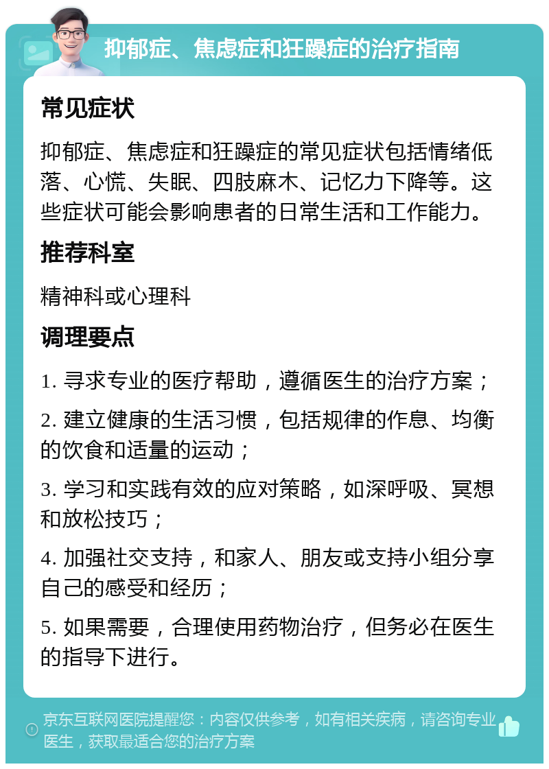 抑郁症、焦虑症和狂躁症的治疗指南 常见症状 抑郁症、焦虑症和狂躁症的常见症状包括情绪低落、心慌、失眠、四肢麻木、记忆力下降等。这些症状可能会影响患者的日常生活和工作能力。 推荐科室 精神科或心理科 调理要点 1. 寻求专业的医疗帮助，遵循医生的治疗方案； 2. 建立健康的生活习惯，包括规律的作息、均衡的饮食和适量的运动； 3. 学习和实践有效的应对策略，如深呼吸、冥想和放松技巧； 4. 加强社交支持，和家人、朋友或支持小组分享自己的感受和经历； 5. 如果需要，合理使用药物治疗，但务必在医生的指导下进行。