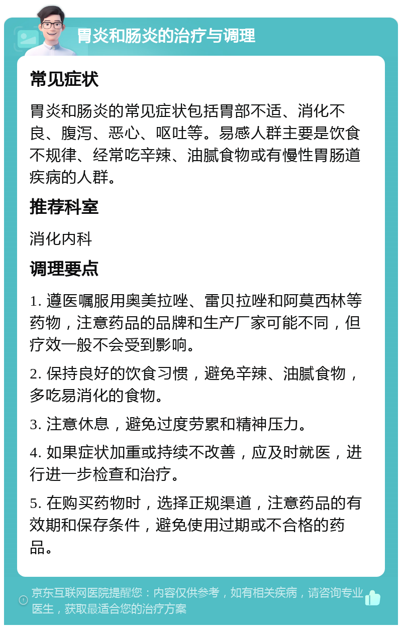 胃炎和肠炎的治疗与调理 常见症状 胃炎和肠炎的常见症状包括胃部不适、消化不良、腹泻、恶心、呕吐等。易感人群主要是饮食不规律、经常吃辛辣、油腻食物或有慢性胃肠道疾病的人群。 推荐科室 消化内科 调理要点 1. 遵医嘱服用奥美拉唑、雷贝拉唑和阿莫西林等药物，注意药品的品牌和生产厂家可能不同，但疗效一般不会受到影响。 2. 保持良好的饮食习惯，避免辛辣、油腻食物，多吃易消化的食物。 3. 注意休息，避免过度劳累和精神压力。 4. 如果症状加重或持续不改善，应及时就医，进行进一步检查和治疗。 5. 在购买药物时，选择正规渠道，注意药品的有效期和保存条件，避免使用过期或不合格的药品。