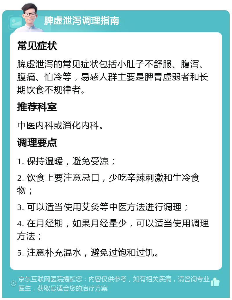 脾虚泄泻调理指南 常见症状 脾虚泄泻的常见症状包括小肚子不舒服、腹泻、腹痛、怕冷等，易感人群主要是脾胃虚弱者和长期饮食不规律者。 推荐科室 中医内科或消化内科。 调理要点 1. 保持温暖，避免受凉； 2. 饮食上要注意忌口，少吃辛辣刺激和生冷食物； 3. 可以适当使用艾灸等中医方法进行调理； 4. 在月经期，如果月经量少，可以适当使用调理方法； 5. 注意补充温水，避免过饱和过饥。