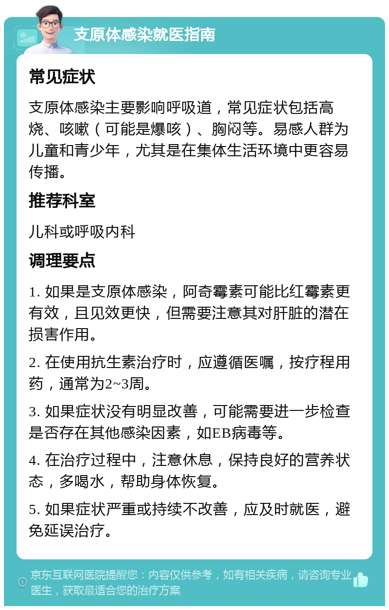 支原体感染就医指南 常见症状 支原体感染主要影响呼吸道，常见症状包括高烧、咳嗽（可能是爆咳）、胸闷等。易感人群为儿童和青少年，尤其是在集体生活环境中更容易传播。 推荐科室 儿科或呼吸内科 调理要点 1. 如果是支原体感染，阿奇霉素可能比红霉素更有效，且见效更快，但需要注意其对肝脏的潜在损害作用。 2. 在使用抗生素治疗时，应遵循医嘱，按疗程用药，通常为2~3周。 3. 如果症状没有明显改善，可能需要进一步检查是否存在其他感染因素，如EB病毒等。 4. 在治疗过程中，注意休息，保持良好的营养状态，多喝水，帮助身体恢复。 5. 如果症状严重或持续不改善，应及时就医，避免延误治疗。