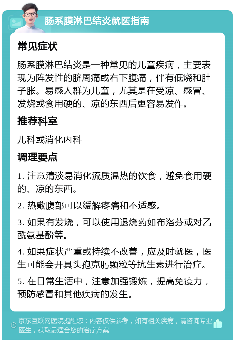 肠系膜淋巴结炎就医指南 常见症状 肠系膜淋巴结炎是一种常见的儿童疾病，主要表现为阵发性的脐周痛或右下腹痛，伴有低烧和肚子胀。易感人群为儿童，尤其是在受凉、感冒、发烧或食用硬的、凉的东西后更容易发作。 推荐科室 儿科或消化内科 调理要点 1. 注意清淡易消化流质温热的饮食，避免食用硬的、凉的东西。 2. 热敷腹部可以缓解疼痛和不适感。 3. 如果有发烧，可以使用退烧药如布洛芬或对乙酰氨基酚等。 4. 如果症状严重或持续不改善，应及时就医，医生可能会开具头孢克肟颗粒等抗生素进行治疗。 5. 在日常生活中，注意加强锻炼，提高免疫力，预防感冒和其他疾病的发生。