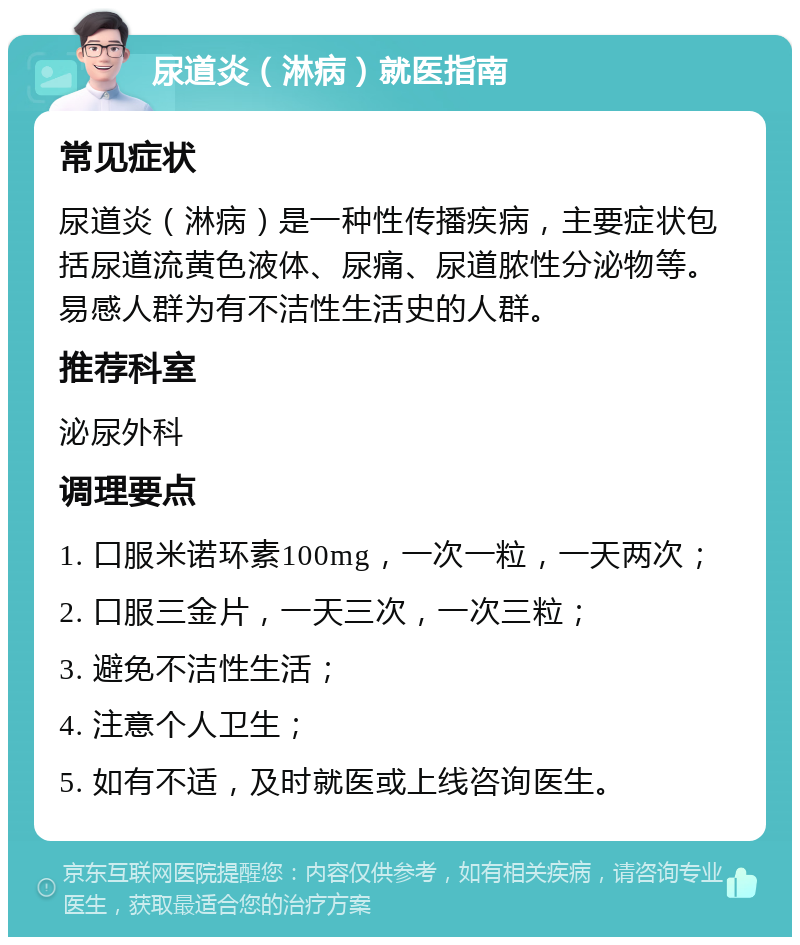 尿道炎（淋病）就医指南 常见症状 尿道炎（淋病）是一种性传播疾病，主要症状包括尿道流黄色液体、尿痛、尿道脓性分泌物等。易感人群为有不洁性生活史的人群。 推荐科室 泌尿外科 调理要点 1. 口服米诺环素100mg，一次一粒，一天两次； 2. 口服三金片，一天三次，一次三粒； 3. 避免不洁性生活； 4. 注意个人卫生； 5. 如有不适，及时就医或上线咨询医生。