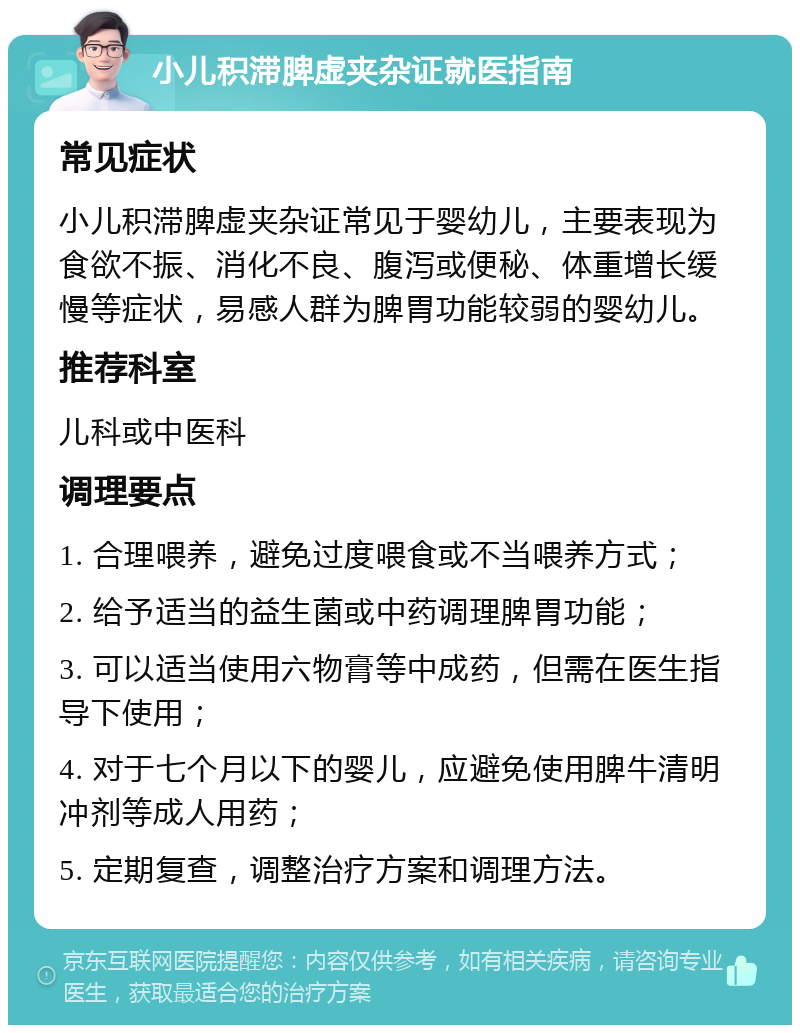 小儿积滞脾虚夹杂证就医指南 常见症状 小儿积滞脾虚夹杂证常见于婴幼儿，主要表现为食欲不振、消化不良、腹泻或便秘、体重增长缓慢等症状，易感人群为脾胃功能较弱的婴幼儿。 推荐科室 儿科或中医科 调理要点 1. 合理喂养，避免过度喂食或不当喂养方式； 2. 给予适当的益生菌或中药调理脾胃功能； 3. 可以适当使用六物膏等中成药，但需在医生指导下使用； 4. 对于七个月以下的婴儿，应避免使用脾牛清明冲剂等成人用药； 5. 定期复查，调整治疗方案和调理方法。