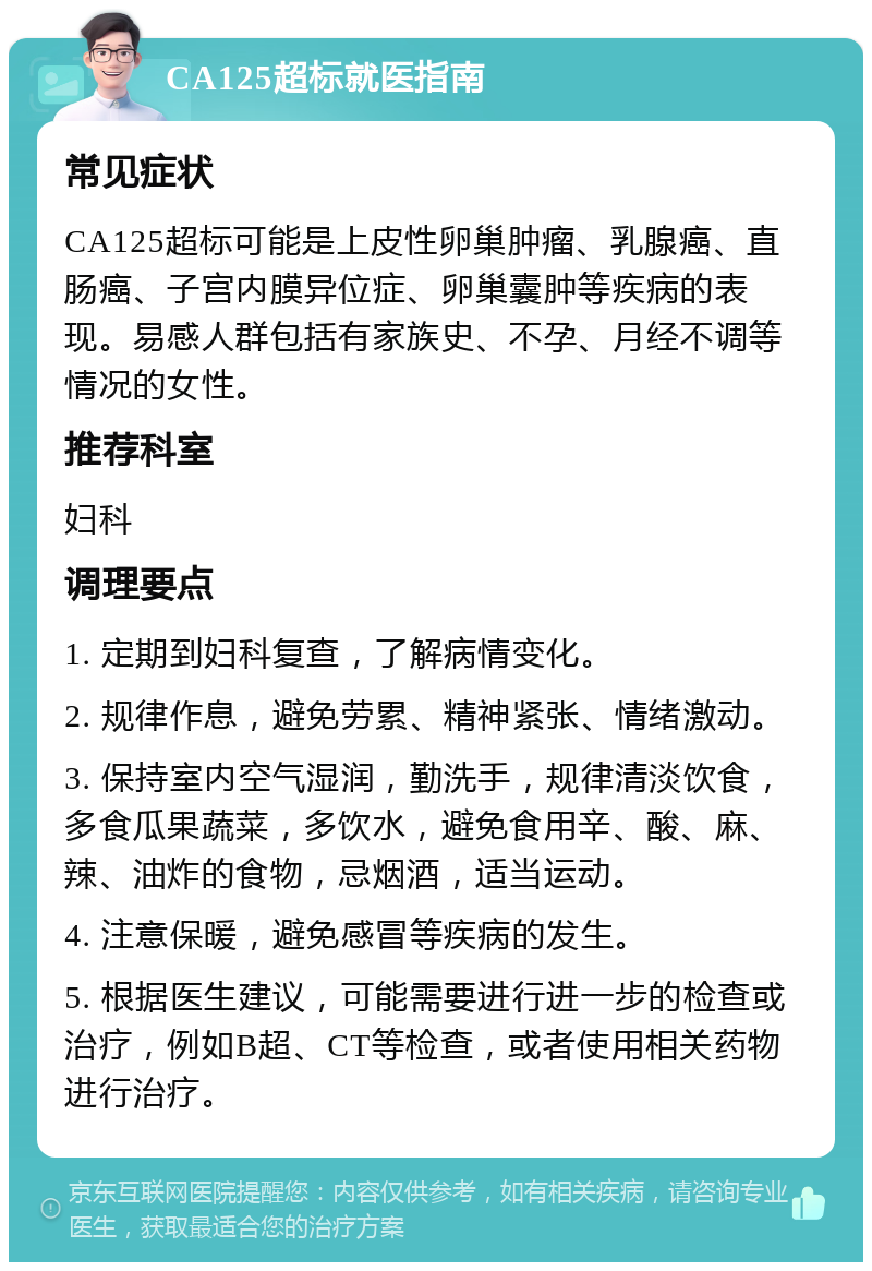 CA125超标就医指南 常见症状 CA125超标可能是上皮性卵巢肿瘤、乳腺癌、直肠癌、子宫内膜异位症、卵巢囊肿等疾病的表现。易感人群包括有家族史、不孕、月经不调等情况的女性。 推荐科室 妇科 调理要点 1. 定期到妇科复查，了解病情变化。 2. 规律作息，避免劳累、精神紧张、情绪激动。 3. 保持室内空气湿润，勤洗手，规律清淡饮食，多食瓜果蔬菜，多饮水，避免食用辛、酸、麻、辣、油炸的食物，忌烟酒，适当运动。 4. 注意保暖，避免感冒等疾病的发生。 5. 根据医生建议，可能需要进行进一步的检查或治疗，例如B超、CT等检查，或者使用相关药物进行治疗。