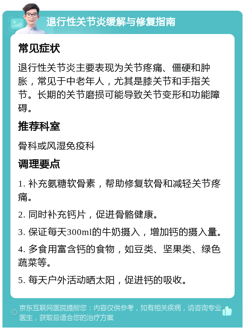 退行性关节炎缓解与修复指南 常见症状 退行性关节炎主要表现为关节疼痛、僵硬和肿胀，常见于中老年人，尤其是膝关节和手指关节。长期的关节磨损可能导致关节变形和功能障碍。 推荐科室 骨科或风湿免疫科 调理要点 1. 补充氨糖软骨素，帮助修复软骨和减轻关节疼痛。 2. 同时补充钙片，促进骨骼健康。 3. 保证每天300ml的牛奶摄入，增加钙的摄入量。 4. 多食用富含钙的食物，如豆类、坚果类、绿色蔬菜等。 5. 每天户外活动晒太阳，促进钙的吸收。