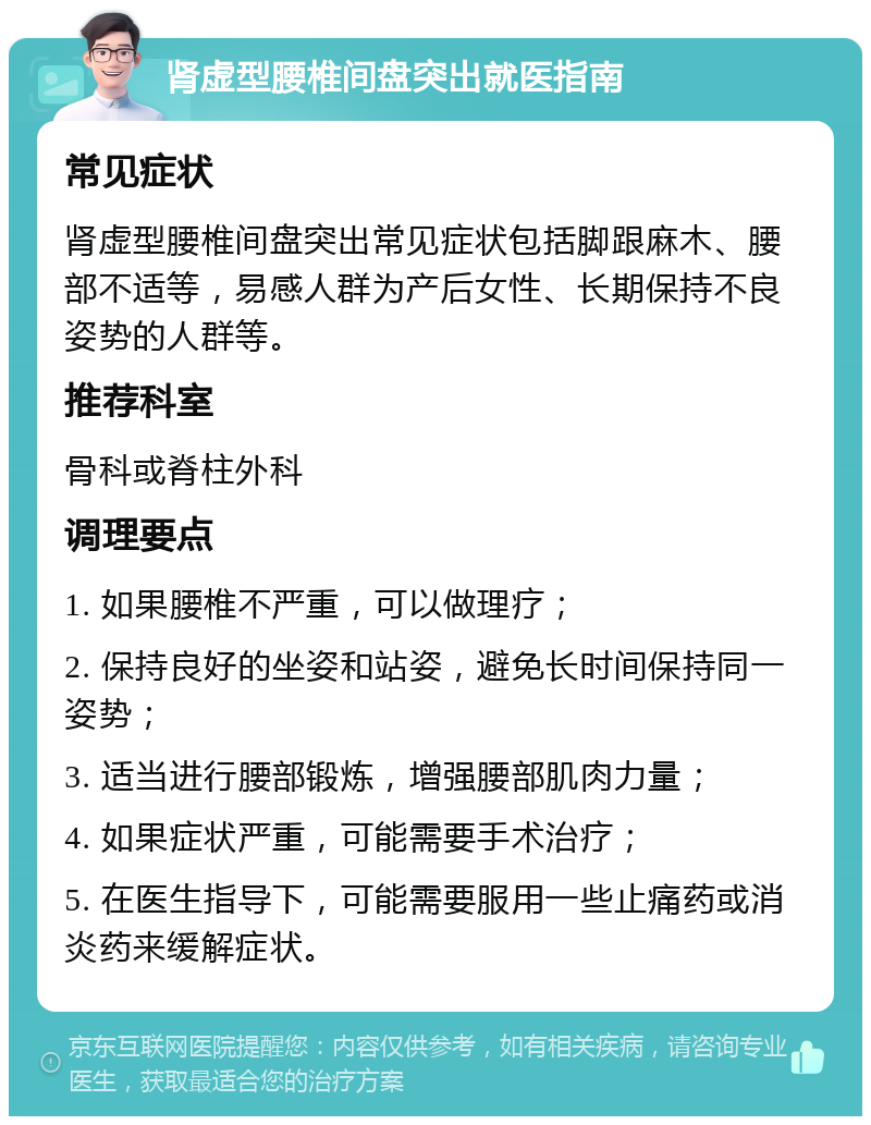 肾虚型腰椎间盘突出就医指南 常见症状 肾虚型腰椎间盘突出常见症状包括脚跟麻木、腰部不适等，易感人群为产后女性、长期保持不良姿势的人群等。 推荐科室 骨科或脊柱外科 调理要点 1. 如果腰椎不严重，可以做理疗； 2. 保持良好的坐姿和站姿，避免长时间保持同一姿势； 3. 适当进行腰部锻炼，增强腰部肌肉力量； 4. 如果症状严重，可能需要手术治疗； 5. 在医生指导下，可能需要服用一些止痛药或消炎药来缓解症状。