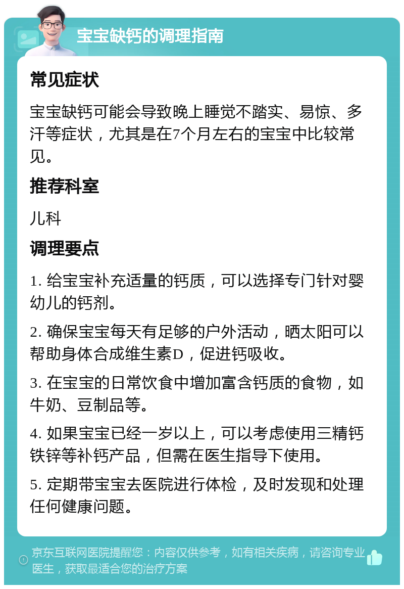 宝宝缺钙的调理指南 常见症状 宝宝缺钙可能会导致晚上睡觉不踏实、易惊、多汗等症状，尤其是在7个月左右的宝宝中比较常见。 推荐科室 儿科 调理要点 1. 给宝宝补充适量的钙质，可以选择专门针对婴幼儿的钙剂。 2. 确保宝宝每天有足够的户外活动，晒太阳可以帮助身体合成维生素D，促进钙吸收。 3. 在宝宝的日常饮食中增加富含钙质的食物，如牛奶、豆制品等。 4. 如果宝宝已经一岁以上，可以考虑使用三精钙铁锌等补钙产品，但需在医生指导下使用。 5. 定期带宝宝去医院进行体检，及时发现和处理任何健康问题。