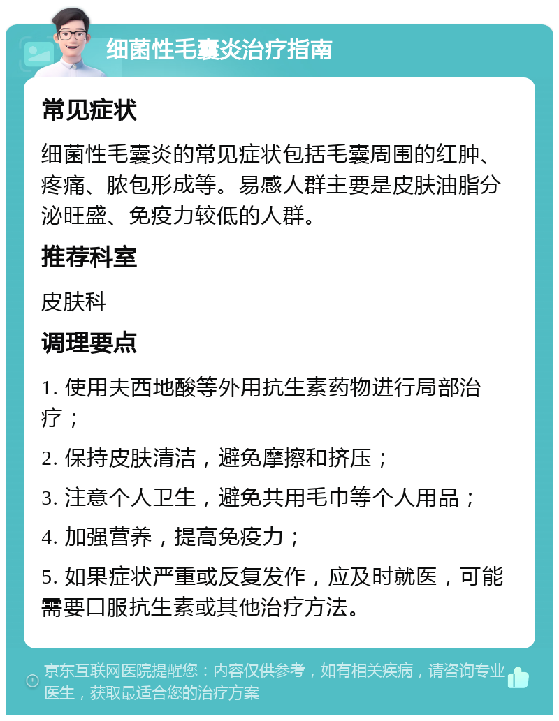 细菌性毛囊炎治疗指南 常见症状 细菌性毛囊炎的常见症状包括毛囊周围的红肿、疼痛、脓包形成等。易感人群主要是皮肤油脂分泌旺盛、免疫力较低的人群。 推荐科室 皮肤科 调理要点 1. 使用夫西地酸等外用抗生素药物进行局部治疗； 2. 保持皮肤清洁，避免摩擦和挤压； 3. 注意个人卫生，避免共用毛巾等个人用品； 4. 加强营养，提高免疫力； 5. 如果症状严重或反复发作，应及时就医，可能需要口服抗生素或其他治疗方法。