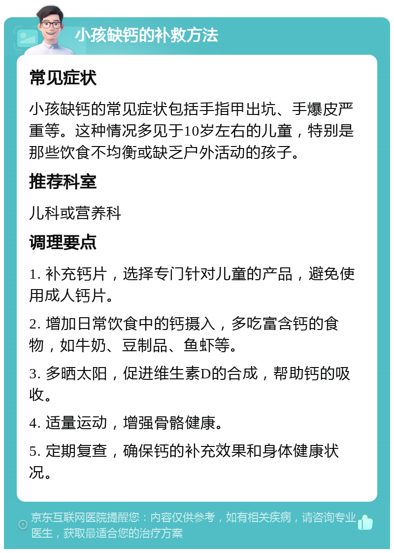 小孩缺钙的补救方法 常见症状 小孩缺钙的常见症状包括手指甲出坑、手爆皮严重等。这种情况多见于10岁左右的儿童，特别是那些饮食不均衡或缺乏户外活动的孩子。 推荐科室 儿科或营养科 调理要点 1. 补充钙片，选择专门针对儿童的产品，避免使用成人钙片。 2. 增加日常饮食中的钙摄入，多吃富含钙的食物，如牛奶、豆制品、鱼虾等。 3. 多晒太阳，促进维生素D的合成，帮助钙的吸收。 4. 适量运动，增强骨骼健康。 5. 定期复查，确保钙的补充效果和身体健康状况。