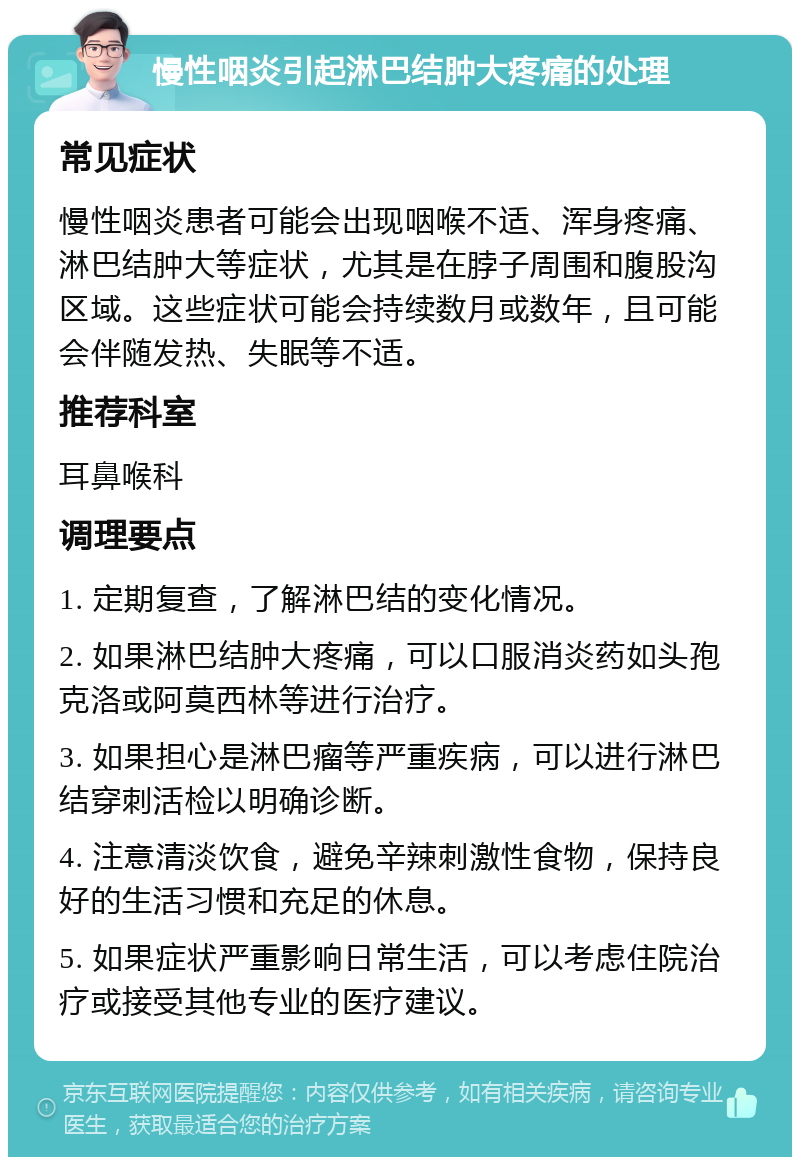 慢性咽炎引起淋巴结肿大疼痛的处理 常见症状 慢性咽炎患者可能会出现咽喉不适、浑身疼痛、淋巴结肿大等症状，尤其是在脖子周围和腹股沟区域。这些症状可能会持续数月或数年，且可能会伴随发热、失眠等不适。 推荐科室 耳鼻喉科 调理要点 1. 定期复查，了解淋巴结的变化情况。 2. 如果淋巴结肿大疼痛，可以口服消炎药如头孢克洛或阿莫西林等进行治疗。 3. 如果担心是淋巴瘤等严重疾病，可以进行淋巴结穿刺活检以明确诊断。 4. 注意清淡饮食，避免辛辣刺激性食物，保持良好的生活习惯和充足的休息。 5. 如果症状严重影响日常生活，可以考虑住院治疗或接受其他专业的医疗建议。