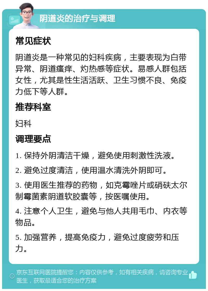 阴道炎的治疗与调理 常见症状 阴道炎是一种常见的妇科疾病，主要表现为白带异常、阴道瘙痒、灼热感等症状。易感人群包括女性，尤其是性生活活跃、卫生习惯不良、免疫力低下等人群。 推荐科室 妇科 调理要点 1. 保持外阴清洁干燥，避免使用刺激性洗液。 2. 避免过度清洁，使用温水清洗外阴即可。 3. 使用医生推荐的药物，如克霉唑片或硝砆太尔制霉菌素阴道软胶囊等，按医嘱使用。 4. 注意个人卫生，避免与他人共用毛巾、内衣等物品。 5. 加强营养，提高免疫力，避免过度疲劳和压力。