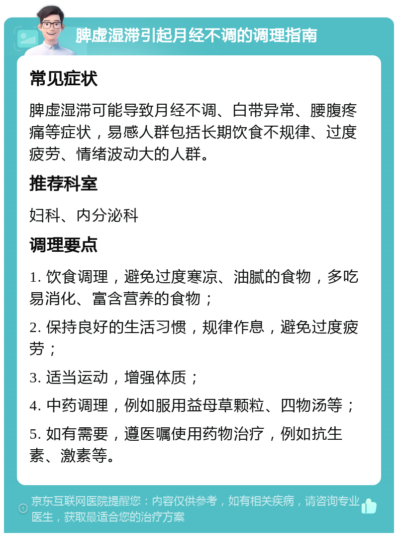 脾虚湿滞引起月经不调的调理指南 常见症状 脾虚湿滞可能导致月经不调、白带异常、腰腹疼痛等症状，易感人群包括长期饮食不规律、过度疲劳、情绪波动大的人群。 推荐科室 妇科、内分泌科 调理要点 1. 饮食调理，避免过度寒凉、油腻的食物，多吃易消化、富含营养的食物； 2. 保持良好的生活习惯，规律作息，避免过度疲劳； 3. 适当运动，增强体质； 4. 中药调理，例如服用益母草颗粒、四物汤等； 5. 如有需要，遵医嘱使用药物治疗，例如抗生素、激素等。