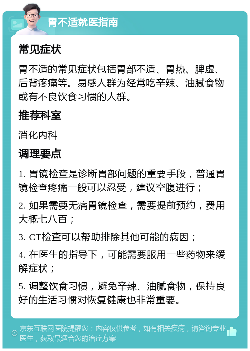 胃不适就医指南 常见症状 胃不适的常见症状包括胃部不适、胃热、脾虚、后背疼痛等。易感人群为经常吃辛辣、油腻食物或有不良饮食习惯的人群。 推荐科室 消化内科 调理要点 1. 胃镜检查是诊断胃部问题的重要手段，普通胃镜检查疼痛一般可以忍受，建议空腹进行； 2. 如果需要无痛胃镜检查，需要提前预约，费用大概七八百； 3. CT检查可以帮助排除其他可能的病因； 4. 在医生的指导下，可能需要服用一些药物来缓解症状； 5. 调整饮食习惯，避免辛辣、油腻食物，保持良好的生活习惯对恢复健康也非常重要。