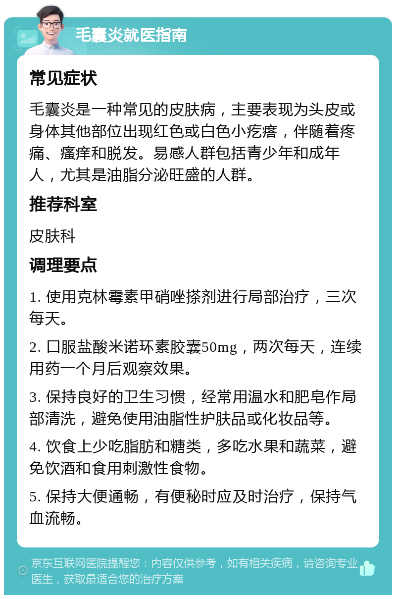 毛囊炎就医指南 常见症状 毛囊炎是一种常见的皮肤病，主要表现为头皮或身体其他部位出现红色或白色小疙瘩，伴随着疼痛、瘙痒和脱发。易感人群包括青少年和成年人，尤其是油脂分泌旺盛的人群。 推荐科室 皮肤科 调理要点 1. 使用克林霉素甲硝唑搽剂进行局部治疗，三次每天。 2. 口服盐酸米诺环素胶囊50mg，两次每天，连续用药一个月后观察效果。 3. 保持良好的卫生习惯，经常用温水和肥皂作局部清洗，避免使用油脂性护肤品或化妆品等。 4. 饮食上少吃脂肪和糖类，多吃水果和蔬菜，避免饮酒和食用刺激性食物。 5. 保持大便通畅，有便秘时应及时治疗，保持气血流畅。